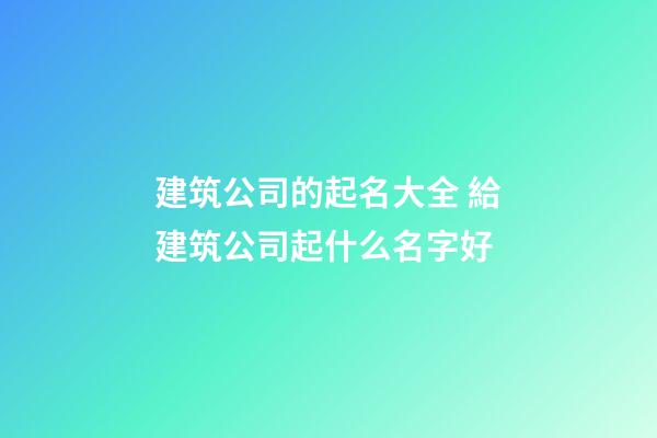建筑公司的起名大全 給建筑公司起什么名字好
